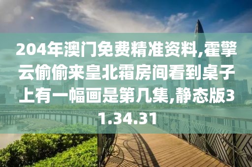 204年澳门免费精准资料,霍擎云偷偷来皇北霜房间看到桌子上有一幅画是第几集,静态版31.34.31