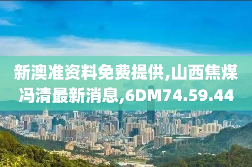 新澳准资料免费提供,山西焦煤冯清最新消息,6DM74.59.44