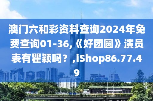 澳门六和彩资料查询2024年免费查询01-36,《好团圆》演员表有瞿颖吗？,iShop86.77.49
