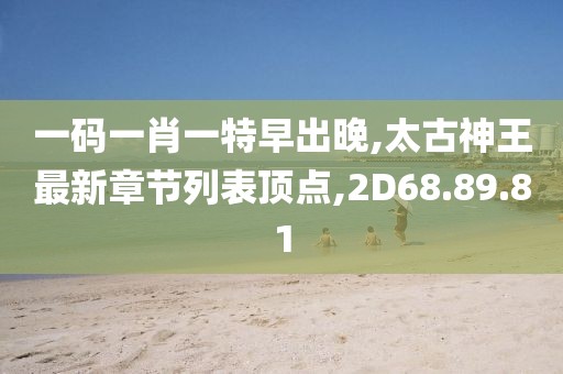 一码一肖一特早出晚,太古神王最新章节列表顶点,2D68.89.81