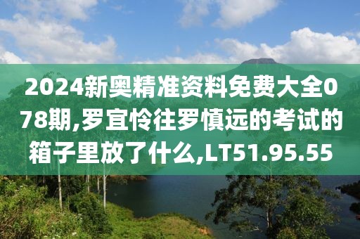2024新奥精准资料免费大全078期,罗宜怜往罗慎远的考试的箱子里放了什么,LT51.95.55