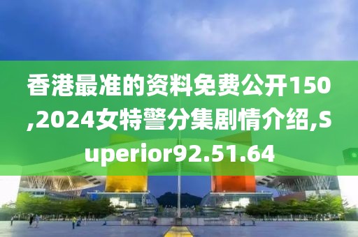 香港最准的资料免费公开150,2024女特警分集剧情介绍,Superior92.51.64