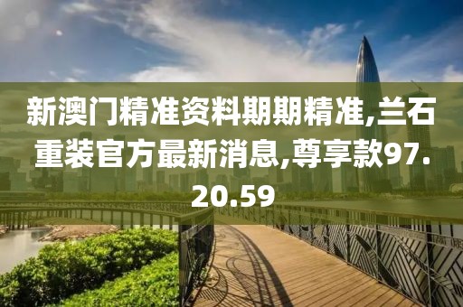 新澳门精准资料期期精准,兰石重装官方最新消息,尊享款97.20.59