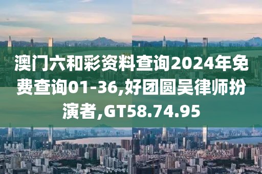 澳门六和彩资料查询2024年免费查询01-36,好团圆吴律师扮演者,GT58.74.95