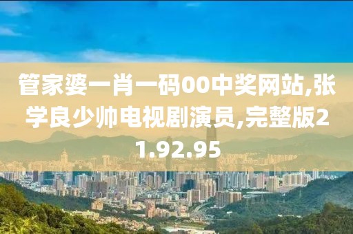 管家婆一肖一码00中奖网站,张学良少帅电视剧演员,完整版21.92.95