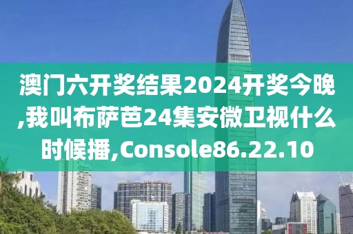 澳门六开奖结果2024开奖今晚,我叫布萨芭24集安微卫视什么时候播,Console86.22.10
