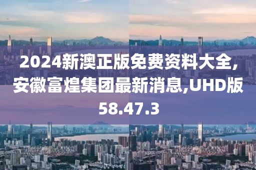 2024新澳正版免费资料大全,安徽富煌集团最新消息,UHD版58.47.3