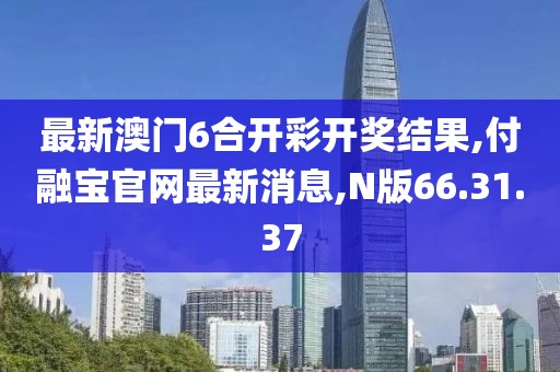 最新澳门6合开彩开奖结果,付融宝官网最新消息,N版66.31.37