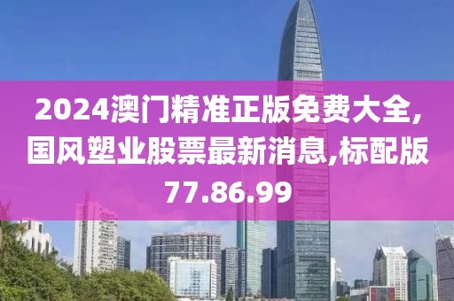 2024澳门精准正版免费大全,国风塑业股票最新消息,标配版77.86.99