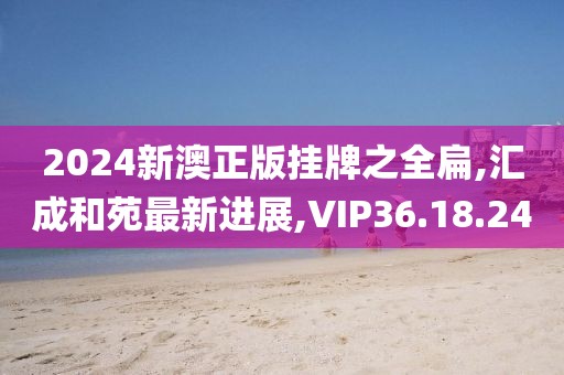 2024新澳正版挂牌之全扁,汇成和苑最新进展,VIP36.18.24
