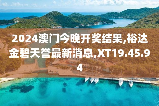 2024澳门今晚开奖结果,裕达金碧天誉最新消息,XT19.45.94