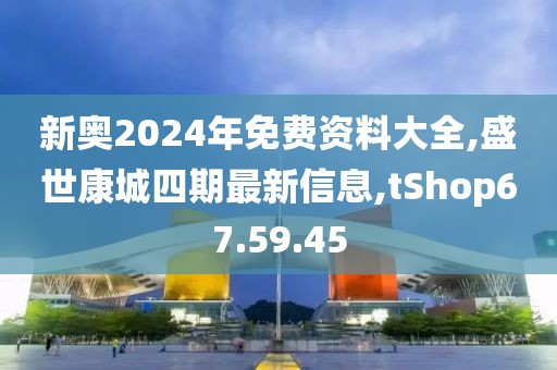 新奥2024年免费资料大全,盛世康城四期最新信息,tShop67.59.45