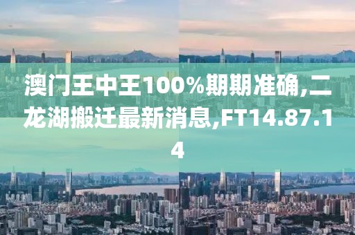 澳门王中王100%期期准确,二龙湖搬迁最新消息,FT14.87.14