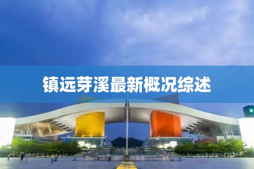 镇远芽溪最新概况综述