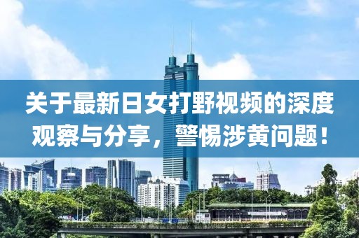 关于最新日女打野视频的深度观察与分享，警惕涉黄问题！