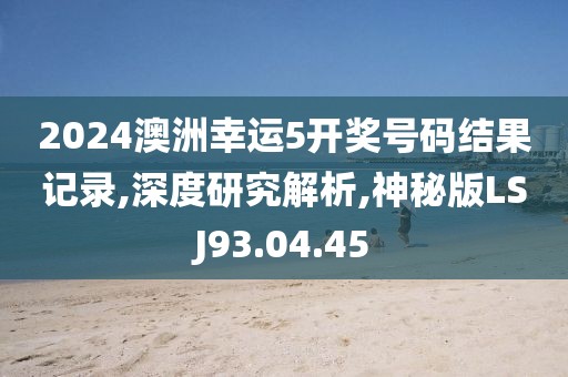 2024澳洲幸运5开奖号码结果记录,深度研究解析,神秘版LSJ93.04.45
