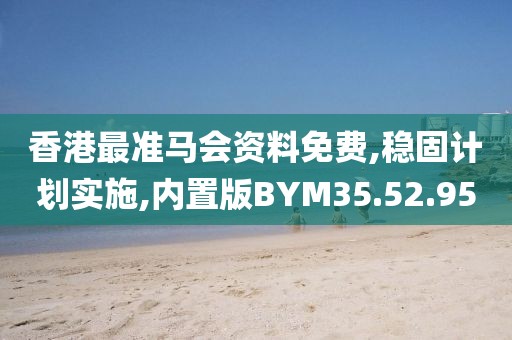 香港最准马会资料免费,稳固计划实施,内置版BYM35.52.95