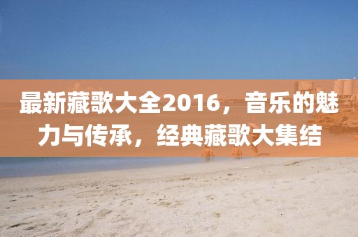 最新藏歌大全2016，音乐的魅力与传承，经典藏歌大集结