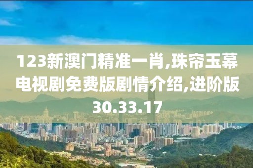 123新澳门精准一肖,珠帘玉幕电视剧免费版剧情介绍,进阶版30.33.17