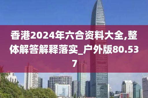 香港2024年六合资料大全,整体解答解释落实_户外版80.537