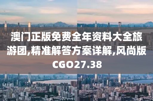 澳门正版免费全年资料大全旅游团,精准解答方案详解,风尚版CGO27.38
