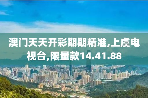 澳门天天开彩期期精准,上虞电视台,限量款14.41.88