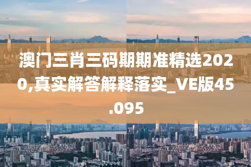 澳门三肖三码期期准精选2020,真实解答解释落实_VE版45.095