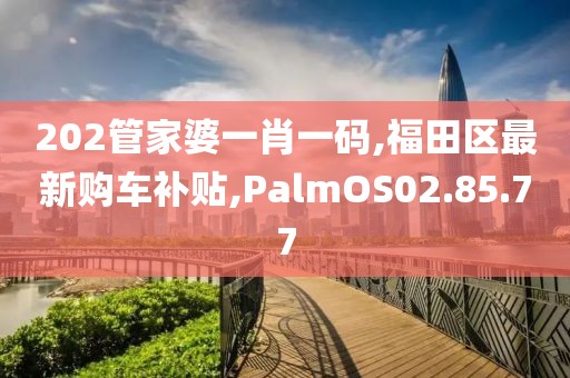 202管家婆一肖一码,福田区最新购车补贴,PalmOS02.85.77