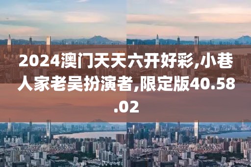 2024澳门天天六开好彩,小巷人家老吴扮演者,限定版40.58.02