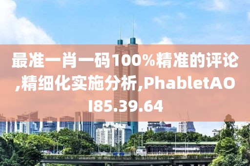 最准一肖一码100%精准的评论,精细化实施分析,PhabletAOI85.39.64