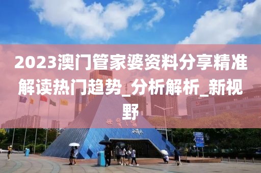 2023澳门管家婆资料分享精准解读热门趋势_分析解析_新视野