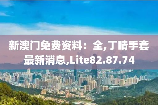 新澳门免费资料：全,丁晴手套最新消息,Lite82.87.74