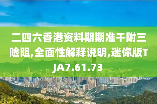二四六香港资料期期准千附三险阻,全面性解释说明,迷你版TJA7.61.73