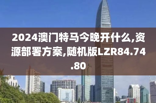 2024澳门特马今晚开什么,资源部署方案,随机版LZR84.74.80