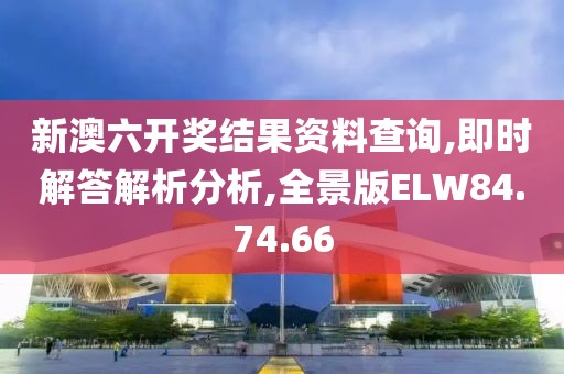 新澳六开奖结果资料查询,即时解答解析分析,全景版ELW84.74.66