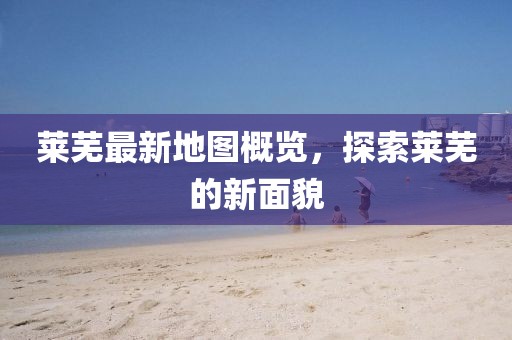 莱芜最新地图概览，探索莱芜的新面貌