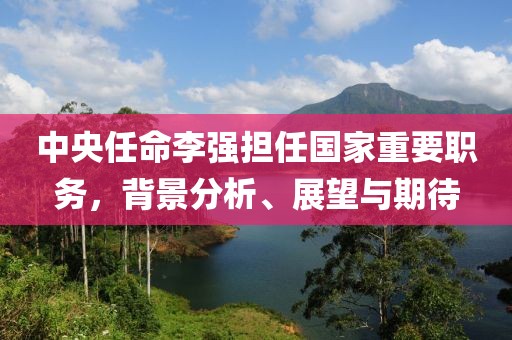 中央任命李强担任国家重要职务，背景分析、展望与期待