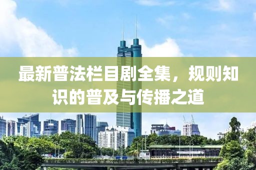 最新普法栏目剧全集，规则知识的普及与传播之道