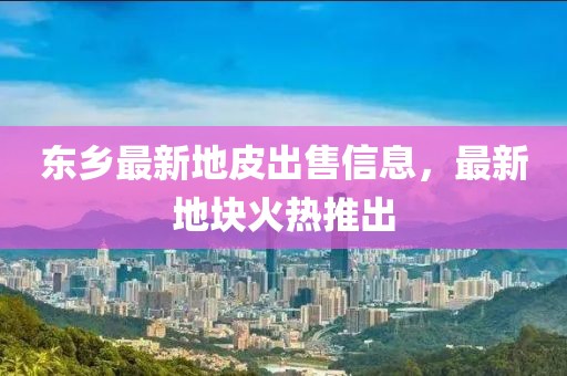 东乡最新地皮出售信息，最新地块火热推出