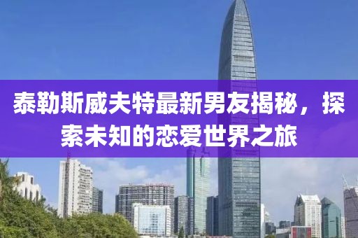 泰勒斯威夫特最新男友揭秘，探索未知的恋爱世界之旅