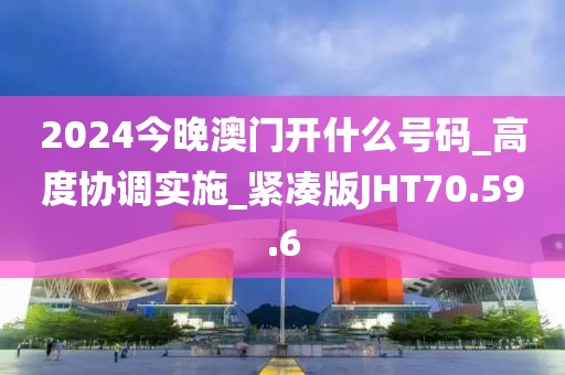 2024今晚澳门开什么号码_高度协调实施_紧凑版JHT70.59.6