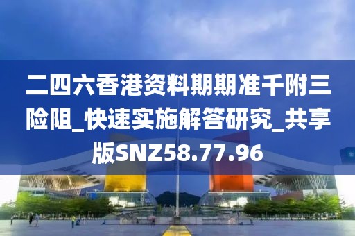 二四六香港资料期期准千附三险阻_快速实施解答研究_共享版SNZ58.77.96
