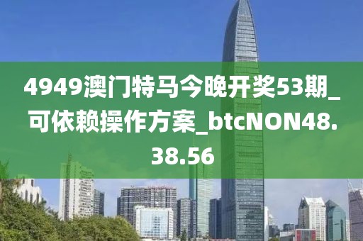 4949澳门特马今晚开奖53期_可依赖操作方案_btcNON48.38.56