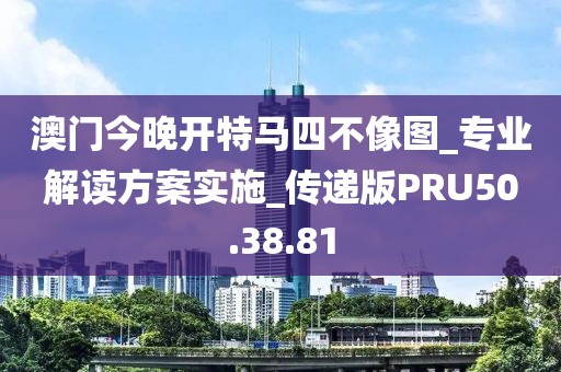 澳门今晚开特马四不像图_专业解读方案实施_传递版PRU50.38.81
