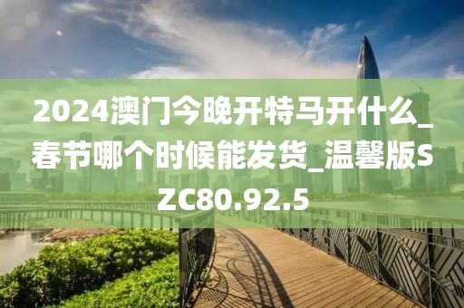 2024澳门今晚开特马开什么_春节哪个时候能发货_温馨版SZC80.92.5