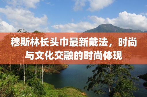 穆斯林长头巾最新戴法，时尚与文化交融的时尚体现
