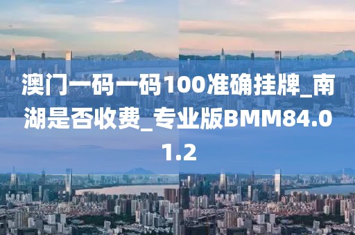澳门一码一码100准确挂牌_南湖是否收费_专业版BMM84.01.2