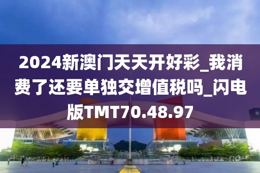 2024新澳门天天开好彩_我消费了还要单独交增值税吗_闪电版TMT70.48.97