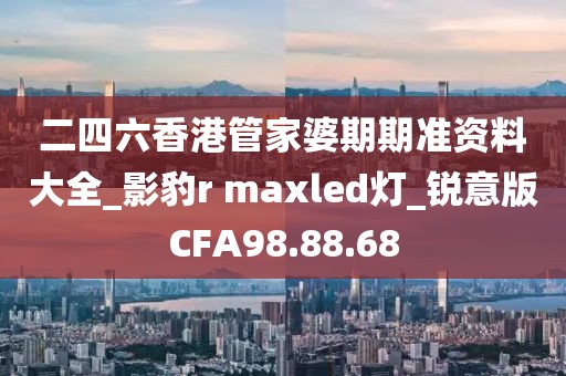 二四六香港管家婆期期准资料大全_影豹r maxled灯_锐意版CFA98.88.68
