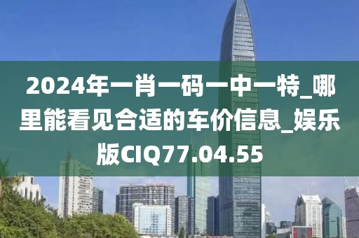 2024年一肖一码一中一特_哪里能看见合适的车价信息_娱乐版CIQ77.04.55